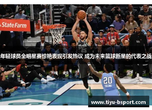 年轻球员全明星赛惊艳表现引发热议 成为未来篮球新星的代表之战 年轻球员全明星赛惊艳表现引发热议 成为未来篮球新星的代表之战
