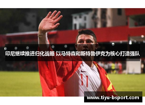 印尼继续推进归化战略 以马特森和斯特鲁伊克为核心打造强队 印尼继续推进归化战略 以马特森和斯特鲁伊克为核心打造强队