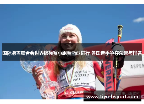国际滑雪联合会世界锦标赛小组赛激烈进行 各国选手争夺荣誉与排名 国际滑雪联合会世界锦标赛小组赛激烈进行 各国选手争夺荣誉与排名