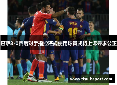 巴萨3-0赛后对手指控违规使用球员或将上诉寻求公正 巴萨3-0赛后对手指控违规使用球员或将上诉寻求公正