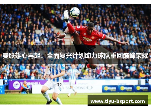 曼联雄心再起:全面复兴计划助力球队重回巅峰荣耀 曼联雄心再起:全面复兴计划助力球队重回巅峰荣耀