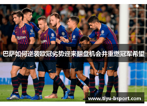 巴萨如何逆袭欧冠劣势迎来翻盘机会并重燃冠军希望 巴萨如何逆袭欧冠劣势迎来翻盘机会并重燃冠军希望