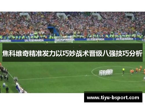 焦科维奇精准发力以巧妙战术晋级八强技巧分析 焦科维奇精准发力以巧妙战术晋级八强技巧分析