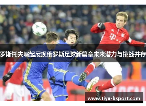 罗斯托夫崛起展现俄罗斯足球新篇章未来潜力与挑战并存