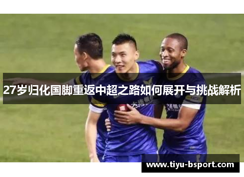 27岁归化国脚重返中超之路如何展开与挑战解析 27岁归化国脚重返中超之路如何展开与挑战解析