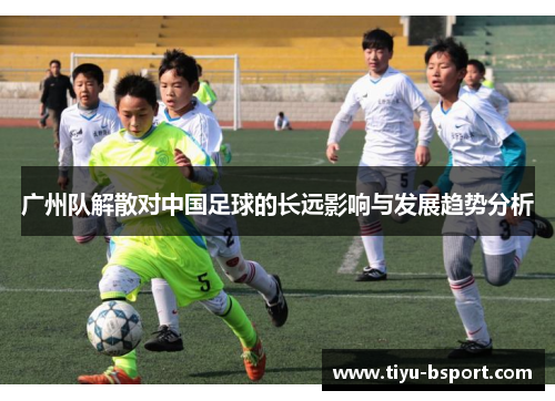 广州队解散对中国足球的长远影响与发展趋势分析 广州队解散对中国足球的长远影响与发展趋势分析