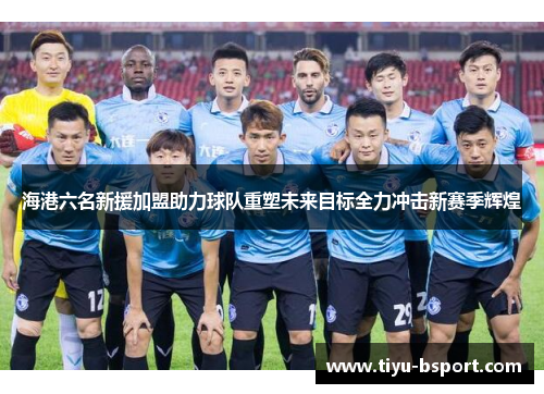 海港六名新援加盟助力球队重塑未来目标全力冲击新赛季辉煌