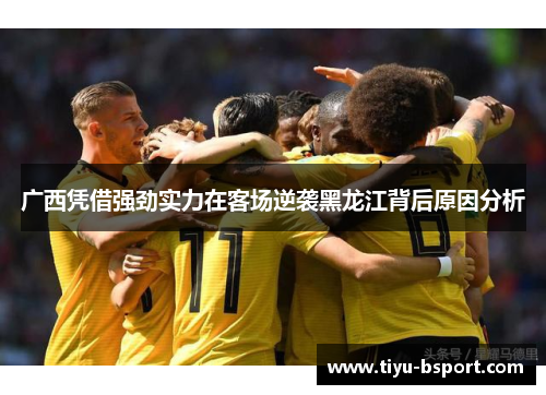 广西凭借强劲实力在客场逆袭黑龙江背后原因分析