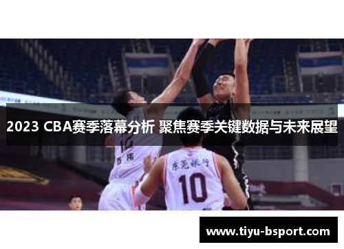 2023 CBA赛季落幕分析 聚焦赛季关键数据与未来展望