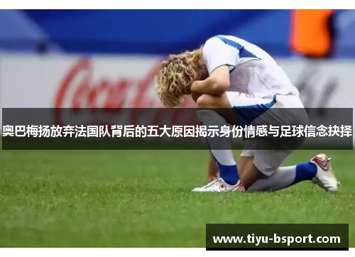 奥巴梅扬放弃法国队背后的五大原因揭示身份情感与足球信念抉择