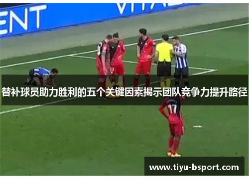 替补球员助力胜利的五个关键因素揭示团队竞争力提升路径 替补球员助力胜利的五个关键因素揭示团队竞争力提升路径