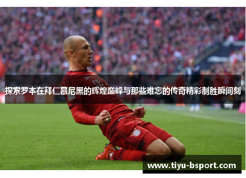 探索罗本在拜仁慕尼黑的辉煌巅峰与那些难忘的传奇精彩制胜瞬间刻
